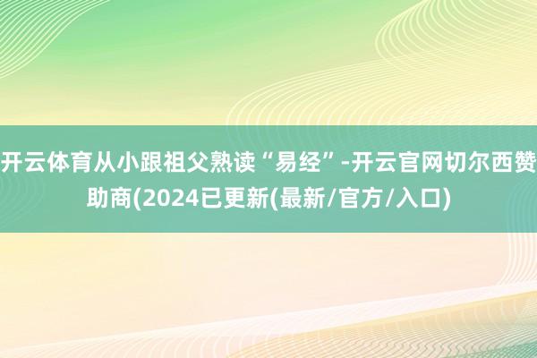 开云体育从小跟祖父熟读“易经”-开云官网切尔西赞助商(2024已更新(最新/官方/入口)
