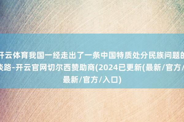 开云体育我国一经走出了一条中国特质处分民族问题的正确谈路-开云官网切尔西赞助商(2024已更新(最新/官方/入口)