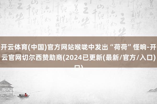 开云体育(中国)官方网站喉咙中发出“荷荷”怪响-开云官网切尔西赞助商(2024已更新(最新/官方/入口)
