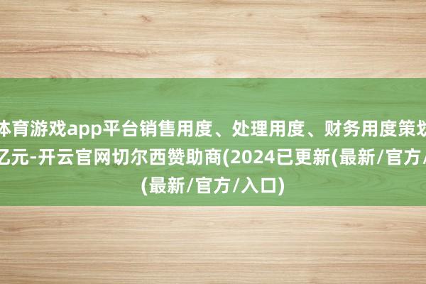 体育游戏app平台销售用度、处理用度、财务用度策划4.15亿元-开云官网切尔西赞助商(2024已更新(最新/官方/入口)