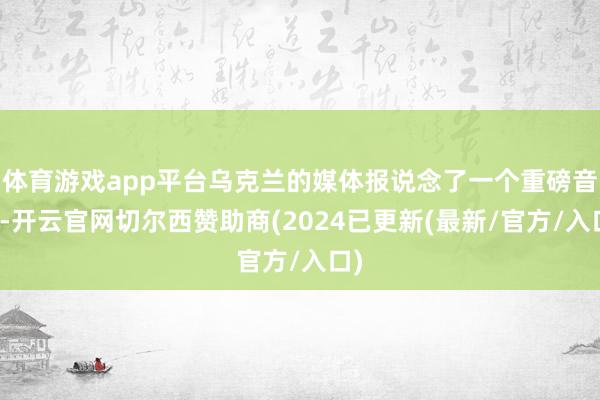 体育游戏app平台乌克兰的媒体报说念了一个重磅音书-开云官网切尔西赞助商(2024已更新(最新/官方/入口)