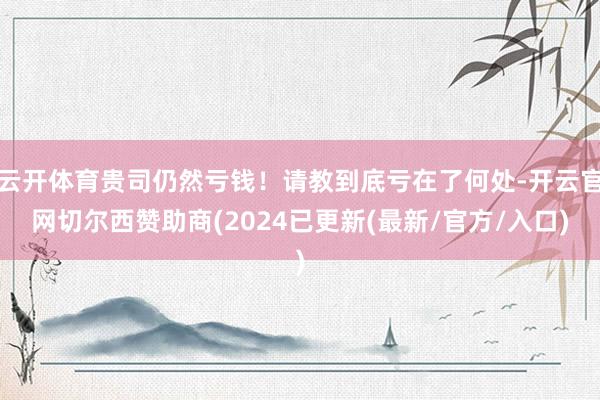 云开体育贵司仍然亏钱！请教到底亏在了何处-开云官网切尔西赞助商(2024已更新(最新/官方/入口)