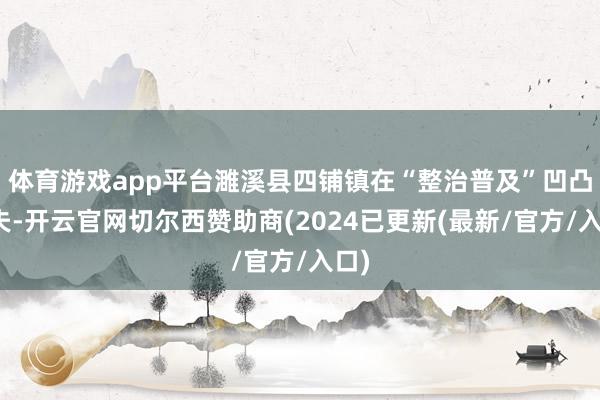 体育游戏app平台濉溪县四铺镇在“整治普及”凹凸功夫-开云官网切尔西赞助商(2024已更新(最新/官方/入口)