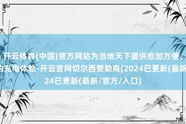 开云体育(中国)官方网站为当地天下提供愈加方便、安全、优质的充电体验-开云官网切尔西赞助商(2024已更新(最新/官方/入口)