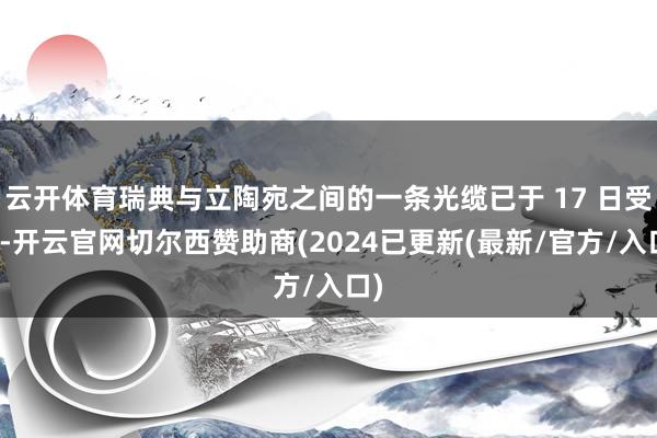 云开体育瑞典与立陶宛之间的一条光缆已于 17 日受损-开云官网切尔西赞助商(2024已更新(最新/官方/入口)