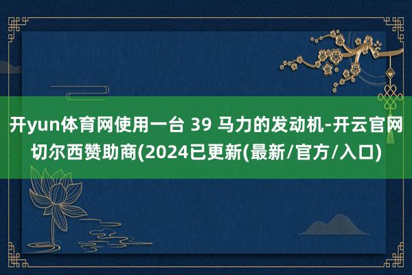 开yun体育网使用一台 39 马力的发动机-开云官网切尔西赞助商(2024已更新(最新/官方/入口)