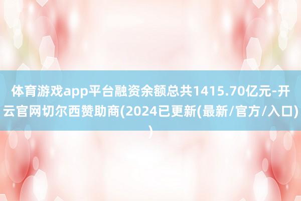 体育游戏app平台融资余额总共1415.70亿元-开云官网切尔西赞助商(2024已更新(最新/官方/入口)