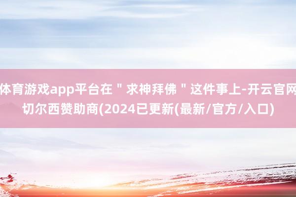 体育游戏app平台在＂求神拜佛＂这件事上-开云官网切尔西赞助商(2024已更新(最新/官方/入口)