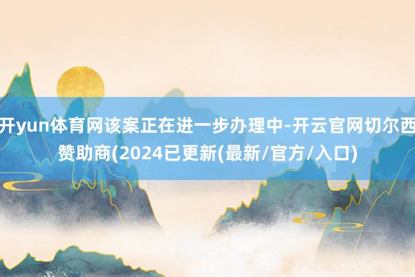 开yun体育网该案正在进一步办理中-开云官网切尔西赞助商(2024已更新(最新/官方/入口)