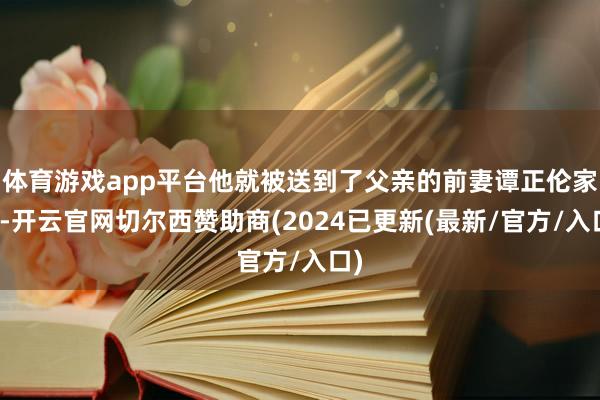 体育游戏app平台他就被送到了父亲的前妻谭正伦家中-开云官网切尔西赞助商(2024已更新(最新/官方/入口)