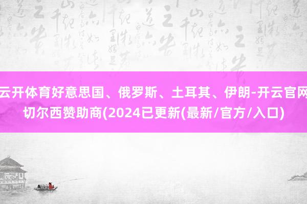 云开体育好意思国、俄罗斯、土耳其、伊朗-开云官网切尔西赞助商(2024已更新(最新/官方/入口)