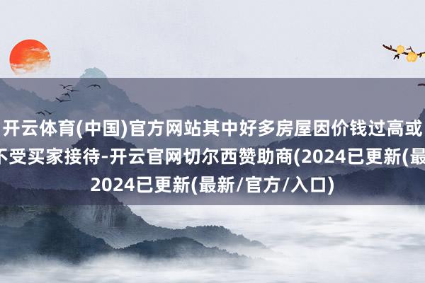 开云体育(中国)官方网站其中好多房屋因价钱过高或不适合居住而不受买家接待-开云官网切尔西赞助商(2024已更新(最新/官方/入口)
