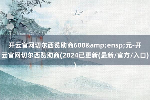 开云官网切尔西赞助商600 元-开云官网切尔西赞助商(2024已更新(最新/官方/入口)