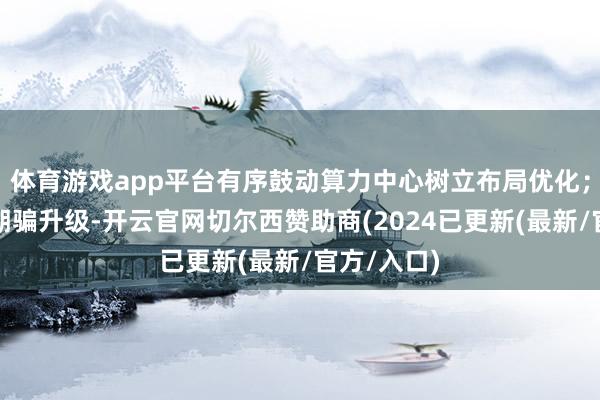 体育游戏app平台有序鼓动算力中心树立布局优化；二是会通期骗升级-开云官网切尔西赞助商(2024已更新(最新/官方/入口)