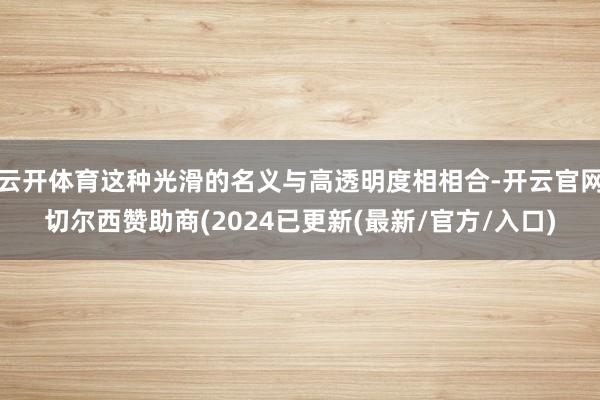 云开体育这种光滑的名义与高透明度相相合-开云官网切尔西赞助商(2024已更新(最新/官方/入口)