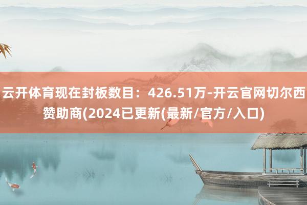 云开体育现在封板数目：426.51万-开云官网切尔西赞助商(2024已更新(最新/官方/入口)