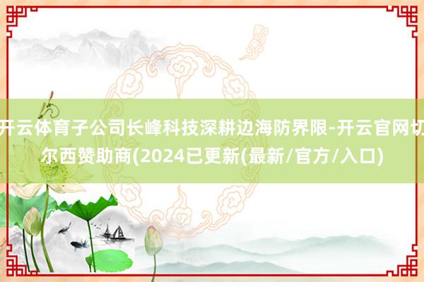 开云体育子公司长峰科技深耕边海防界限-开云官网切尔西赞助商(2024已更新(最新/官方/入口)