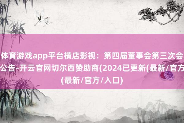 体育游戏app平台横店影视：第四届董事会第三次会议方案公告-开云官网切尔西赞助商(2024已更新(最新/官方/入口)