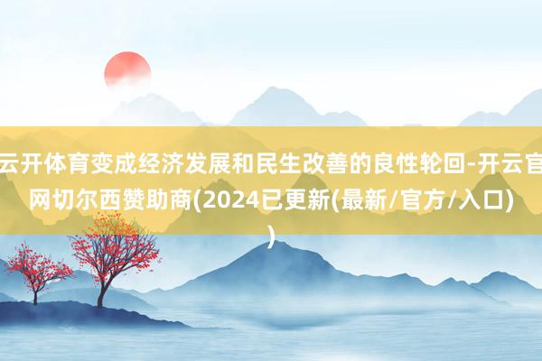 云开体育变成经济发展和民生改善的良性轮回-开云官网切尔西赞助商(2024已更新(最新/官方/入口)