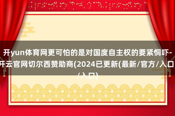 开yun体育网更可怕的是对国度自主权的要紧恫吓-开云官网切尔西赞助商(2024已更新(最新/官方/入口)