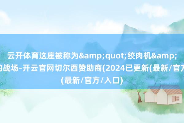 云开体育这座被称为&quot;绞肉机&quot;的战场-开云官网切尔西赞助商(2024已更新(最新/官方/入口)