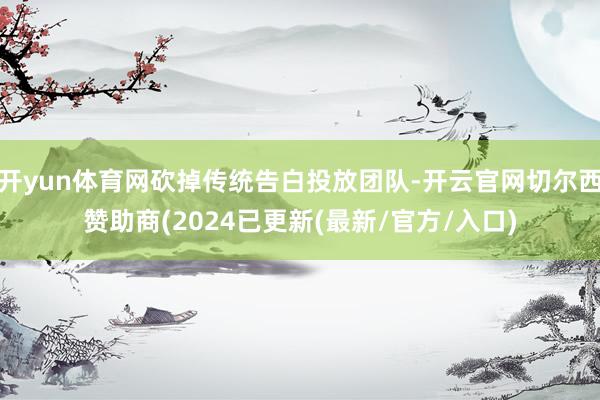 开yun体育网砍掉传统告白投放团队-开云官网切尔西赞助商(2024已更新(最新/官方/入口)