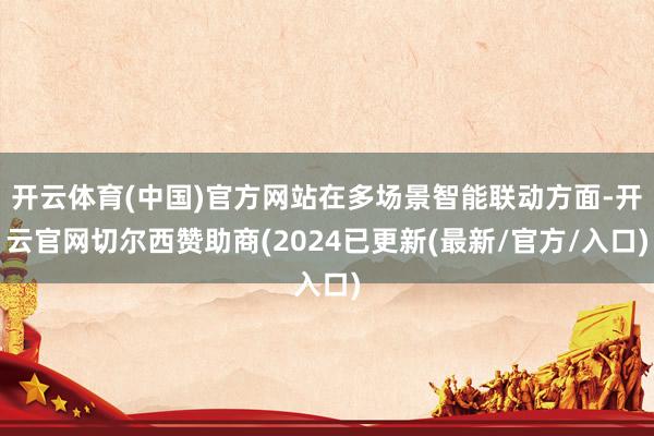 开云体育(中国)官方网站在多场景智能联动方面-开云官网切尔西赞助商(2024已更新(最新/官方/入口)