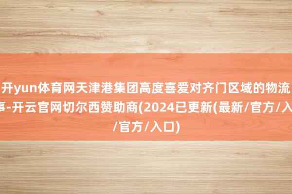 开yun体育网天津港集团高度喜爱对齐门区域的物流处事-开云官网切尔西赞助商(2024已更新(最新/官方/入口)