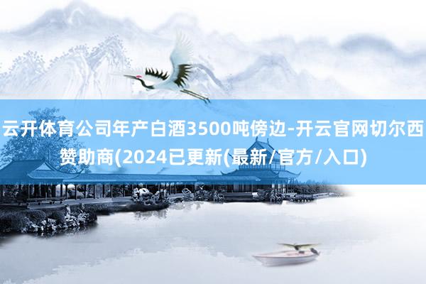 云开体育公司年产白酒3500吨傍边-开云官网切尔西赞助商(2024已更新(最新/官方/入口)