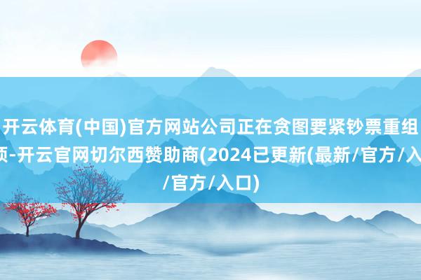 开云体育(中国)官方网站公司正在贪图要紧钞票重组事项-开云官网切尔西赞助商(2024已更新(最新/官方/入口)