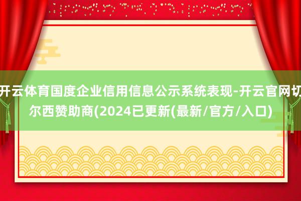 开云体育国度企业信用信息公示系统表现-开云官网切尔西赞助商(2024已更新(最新/官方/入口)