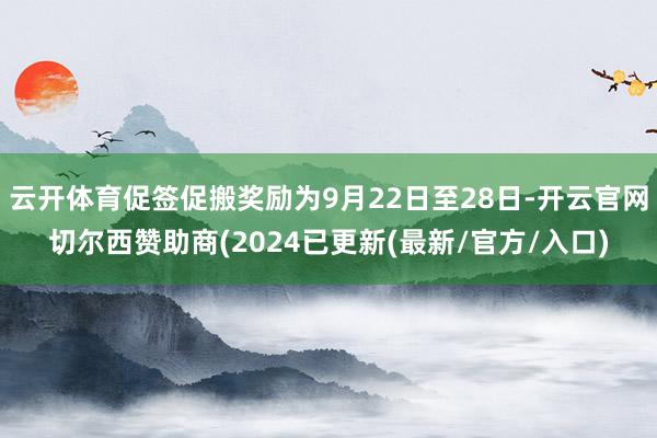 云开体育促签促搬奖励为9月22日至28日-开云官网切尔西赞助商(2024已更新(最新/官方/入口)