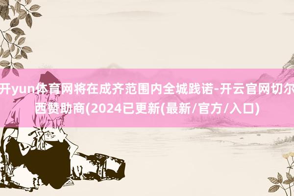 开yun体育网将在成齐范围内全城践诺-开云官网切尔西赞助商(2024已更新(最新/官方/入口)