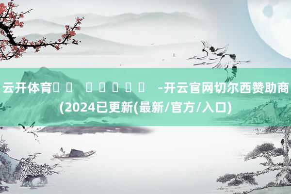 云开体育		  					  -开云官网切尔西赞助商(2024已更新(最新/官方/入口)